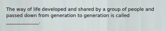 The way of life developed and shared by a group of people and passed down from generation to generation is called ______________.