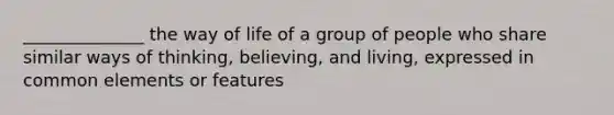 ______________ the way of life of a group of people who share similar ways of thinking, believing, and living, expressed in common elements or features