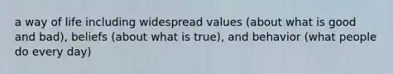 a way of life including widespread values (about what is good and bad), beliefs (about what is true), and behavior (what people do every day)