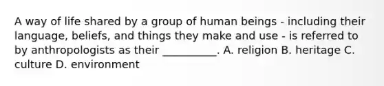 A way of life shared by a group of human beings - including their language, beliefs, and things they make and use - is referred to by anthropologists as their __________. A. religion B. heritage C. culture D. environment