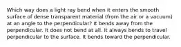 Which way does a light ray bend when it enters the smooth surface of dense transparent material (from the air or a vacuum) at an angle to the perpendicular? It bends away from the perpendicular. It does not bend at all. It always bends to travel perpendicular to the surface. It bends toward the perpendicular.