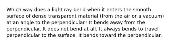 Which way does a light ray bend when it enters the smooth surface of dense transparent material (from the air or a vacuum) at an angle to the perpendicular? It bends away from the perpendicular. It does not bend at all. It always bends to travel perpendicular to the surface. It bends toward the perpendicular.