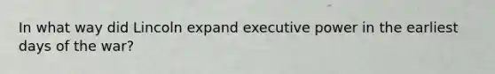 In what way did Lincoln expand executive power in the earliest days of the war?