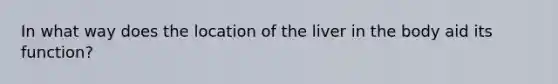 In what way does the location of the liver in the body aid its function?