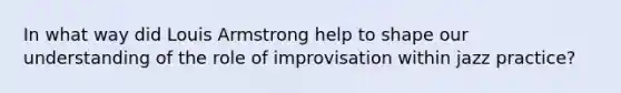 In what way did Louis Armstrong help to shape our understanding of the role of improvisation within jazz practice?