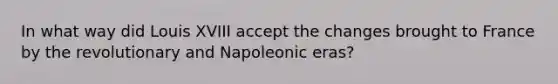 In what way did Louis XVIII accept the changes brought to France by the revolutionary and Napoleonic eras?