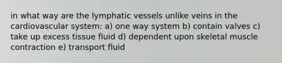 in what way are the lymphatic vessels unlike veins in the cardiovascular system: a) one way system b) contain valves c) take up excess tissue fluid d) dependent upon skeletal muscle contraction e) transport fluid