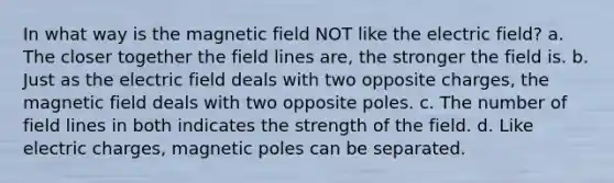 In what way is the magnetic field NOT like the electric field? a. The closer together the field lines are, the stronger the field is. b. Just as the electric field deals with two opposite charges, the magnetic field deals with two opposite poles. c. The number of field lines in both indicates the strength of the field. d. Like electric charges, magnetic poles can be separated.