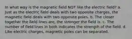 In what way is the magnetic field NOT like the electric field? a. Just as the electric field deals with two opposite charges, the magnetic field deals with two opposite poles. b. The closer together the field lines are, the stronger the field is. c. The number of field lines in both indicates the strength of the field. d. Like electric charges, magnetic poles can be separated.