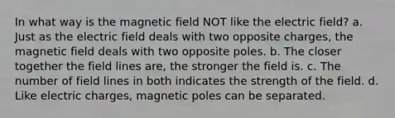 In what way is the magnetic field NOT like the electric field? a. Just as the electric field deals with two opposite charges, the magnetic field deals with two opposite poles. b. The closer together the field lines are, the stronger the field is. c. The number of field lines in both indicates the strength of the field. d. Like electric charges, magnetic poles can be separated.