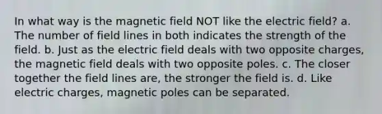 In what way is the magnetic field NOT like the electric field? a. The number of field lines in both indicates the strength of the field. b. Just as the electric field deals with two opposite charges, the magnetic field deals with two opposite poles. c. The closer together the field lines are, the stronger the field is. d. Like electric charges, magnetic poles can be separated.