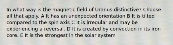 In what way is the magnetic field of Uranus distinctive? Choose all that apply. A It has an unexpected orientation B It is tilted compared to the spin axis C It is irregular and may be experiencing a reversal. D It is created by convection in its iron core. E It is the strongest in the solar system