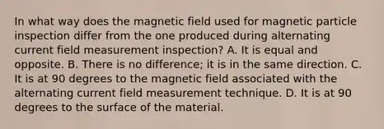 In what way does the magnetic field used for magnetic particle inspection differ from the one produced during alternating current field measurement inspection? A. It is equal and opposite. B. There is no difference; it is in the same direction. C. It is at 90 degrees to the magnetic field associated with the alternating current field measurement technique. D. It is at 90 degrees to the surface of the material.