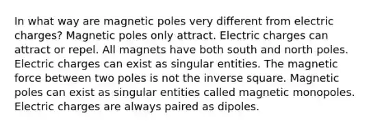 In what way are magnetic poles very different from electric charges? Magnetic poles only attract. Electric charges can attract or repel. All magnets have both south and north poles. Electric charges can exist as singular entities. The magnetic force between two poles is not the inverse square. Magnetic poles can exist as singular entities called magnetic monopoles. Electric charges are always paired as dipoles.