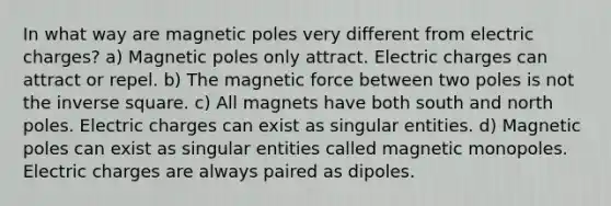 In what way are magnetic poles very different from electric charges? a) Magnetic poles only attract. Electric charges can attract or repel. b) The magnetic force between two poles is not the inverse square. c) All magnets have both south and north poles. Electric charges can exist as singular entities. d) Magnetic poles can exist as singular entities called magnetic monopoles. Electric charges are always paired as dipoles.