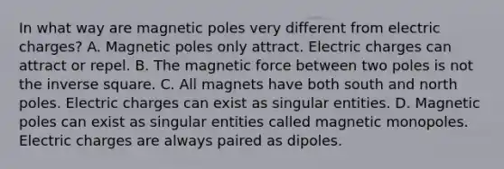 In what way are magnetic poles very different from electric charges? A. Magnetic poles only attract. Electric charges can attract or repel. B. The magnetic force between two poles is not the inverse square. C. All magnets have both south and north poles. Electric charges can exist as singular entities. D. Magnetic poles can exist as singular entities called magnetic monopoles. Electric charges are always paired as dipoles.