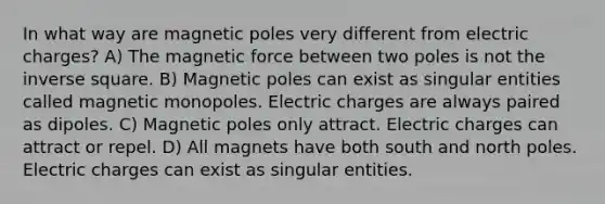 In what way are magnetic poles very different from electric charges? A) The magnetic force between two poles is not the inverse square. B) Magnetic poles can exist as singular entities called magnetic monopoles. Electric charges are always paired as dipoles. C) Magnetic poles only attract. Electric charges can attract or repel. D) All magnets have both south and north poles. Electric charges can exist as singular entities.