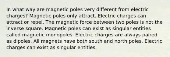 In what way are magnetic poles very different from electric charges? Magnetic poles only attract. Electric charges can attract or repel. The magnetic force between two poles is not the inverse square. Magnetic poles can exist as singular entities called magnetic monopoles. Electric charges are always paired as dipoles. All magnets have both south and north poles. Electric charges can exist as singular entities.