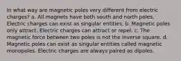 In what way are magnetic poles very different from electric charges? a. All magnets have both south and north poles. Electric charges can exist as singular entities. b. Magnetic poles only attract. Electric charges can attract or repel. c. The magnetic force between two poles is not the inverse square. d. Magnetic poles can exist as singular entities called magnetic monopoles. Electric charges are always paired as dipoles.