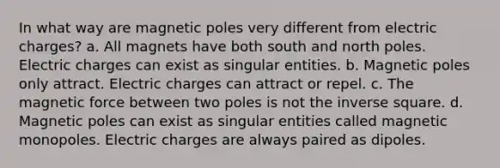 In what way are magnetic poles very different from electric charges? a. All magnets have both south and north poles. Electric charges can exist as singular entities. b. Magnetic poles only attract. Electric charges can attract or repel. c. The magnetic force between two poles is not the inverse square. d. Magnetic poles can exist as singular entities called magnetic monopoles. Electric charges are always paired as dipoles.