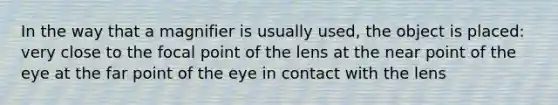 In the way that a magnifier is usually used, the object is placed: very close to the focal point of the lens at the near point of the eye at the far point of the eye in contact with the lens