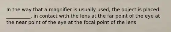 In the way that a magnifier is usually used, the object is placed __________. in contact with the lens at the far point of the eye at the near point of the eye at the focal point of the lens