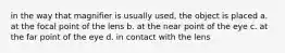 in the way that magnifier is usually used, the object is placed a. at the focal point of the lens b. at the near point of the eye c. at the far point of the eye d. in contact with the lens