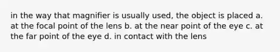 in the way that magnifier is usually used, the object is placed a. at the focal point of the lens b. at the near point of the eye c. at the far point of the eye d. in contact with the lens