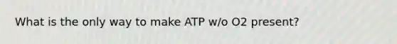 What is the only way to make ATP w/o O2 present?