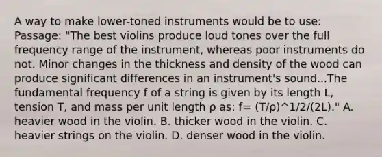 A way to make lower-toned instruments would be to use: Passage: "The best violins produce loud tones over the full frequency range of the instrument, whereas poor instruments do not. Minor changes in the thickness and density of the wood can produce significant differences in an instrument's sound...The fundamental frequency f of a string is given by its length L, tension T, and mass per unit length ρ as: f= (T/ρ)^1/2/(2L)." A. heavier wood in the violin. B. thicker wood in the violin. C. heavier strings on the violin. D. denser wood in the violin.