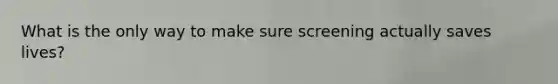 What is the only way to make sure screening actually saves lives?