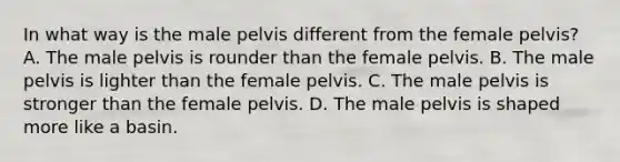 In what way is the male pelvis different from the female​ pelvis? A. The male pelvis is rounder than the female pelvis. B. The male pelvis is lighter than the female pelvis. C. The male pelvis is stronger than the female pelvis. D. The male pelvis is shaped more like a basin.