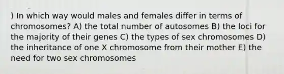 ) In which way would males and females differ in terms of chromosomes? A) the total number of autosomes B) the loci for the majority of their genes C) the types of sex chromosomes D) the inheritance of one X chromosome from their mother E) the need for two sex chromosomes