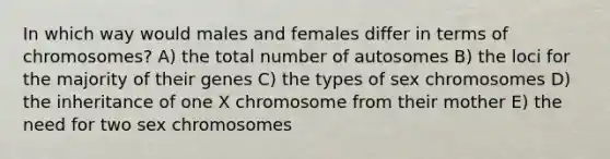 In which way would males and females differ in terms of chromosomes? A) the total number of autosomes B) the loci for the majority of their genes C) the types of sex chromosomes D) the inheritance of one X chromosome from their mother E) the need for two sex chromosomes