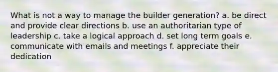 What is not a way to manage the builder generation? a. be direct and provide clear directions b. use an authoritarian type of leadership c. take a logical approach d. set long term goals e. communicate with emails and meetings f. appreciate their dedication