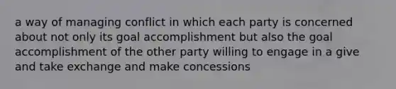 a way of managing conflict in which each party is concerned about not only its goal accomplishment but also the goal accomplishment of the other party willing to engage in a give and take exchange and make concessions