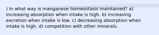 ) In what way is manganese homeostasis maintained? a) increasing absorption when intake is high. b) increasing excretion when intake is low. c) decreasing absorption when intake is high. d) competition with other minerals.