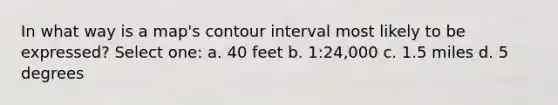 In what way is a map's contour interval most likely to be expressed? Select one: a. 40 feet b. 1:24,000 c. 1.5 miles d. 5 degrees