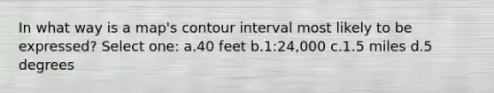 In what way is a map's contour interval most likely to be expressed? Select one: a.40 feet b.1:24,000 c.1.5 miles d.5 degrees