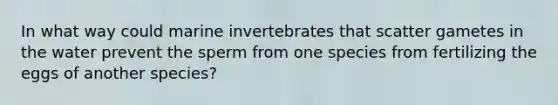 In what way could marine invertebrates that scatter gametes in the water prevent the sperm from one species from fertilizing the eggs of another species?