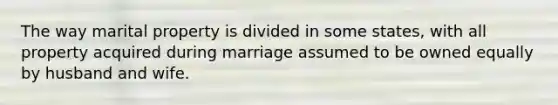 The way marital property is divided in some states, with all property acquired during marriage assumed to be owned equally by husband and wife.