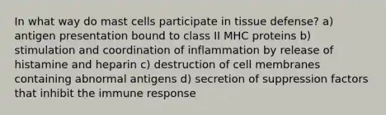 In what way do mast cells participate in tissue defense? a) antigen presentation bound to class II MHC proteins b) stimulation and coordination of inflammation by release of histamine and heparin c) destruction of cell membranes containing abnormal antigens d) secretion of suppression factors that inhibit the immune response