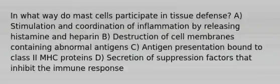 In what way do mast cells participate in tissue defense? A) Stimulation and coordination of inflammation by releasing histamine and heparin B) Destruction of cell membranes containing abnormal antigens C) Antigen presentation bound to class II MHC proteins D) Secretion of suppression factors that inhibit the immune response