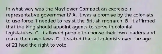 In what way was the Mayflower Compact an exercise in representative government? A. It was a promise by the colonists to use force if needed to resist the British monarch. B. It affirmed that the king should appoint agents to serve in colonial legislatures. C. It allowed people to choose their own leaders and make their own laws. D. It stated that all colonists over the age of 21 had <a href='https://www.questionai.com/knowledge/kr9tEqZQot-the-right-to-vote' class='anchor-knowledge'>the right to vote</a>.