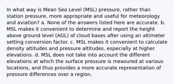 In what way is Mean Sea Level (MSL) pressure, rather than station pressure, more appropriate and useful for meteorology and aviation? a. None of the answers listed here are accurate. b. MSL makes it convenient to determine and report the height above ground level (AGL) of cloud bases after using an altimeter setting conversion factor. c. MSL makes it convenient to calculate density altitudes and pressure altitudes, especially at higher elevations. d. MSL does not take into account the different elevations at which the surface pressure is measured at various locations, and thus provides a more accurate representation of pressure differences over a region.