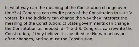 In what way can the meaning of the Constitution change over time? a) Congress can rewrite parts of the Constitution to satisfy voters. b) The judiciary can change the way they interpret the meaning of the Constitution. c) State governments can change the Constitution as needed. d) The U.S. Congress can rewrite the Constitution, if they believe it is justified. e) Human behavior often changes, and so must the Constitution