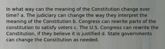 In what way can the meaning of the Constitution change over time? a. The judiciary can change the way they interpret the meaning of the Constitution b. Congress can rewrite parts of the constitution to satisfy voters c. The U.S. Congress can rewrite the Constitution, if they believe it is justified d. State governments can change the Constitution as needed.