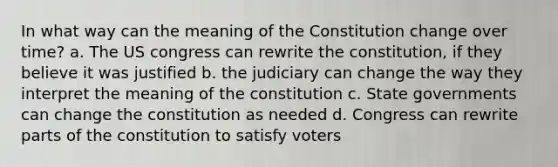 In what way can the meaning of the Constitution change over time? a. The US congress can rewrite the constitution, if they believe it was justified b. the judiciary can change the way they interpret the meaning of the constitution c. State governments can change the constitution as needed d. Congress can rewrite parts of the constitution to satisfy voters