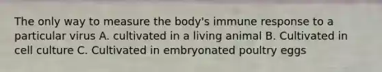 The only way to measure the body's immune response to a particular virus A. cultivated in a living animal B. Cultivated in cell culture C. Cultivated in embryonated poultry eggs