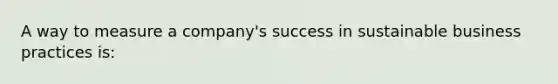 A way to measure a company's success in sustainable business practices is: